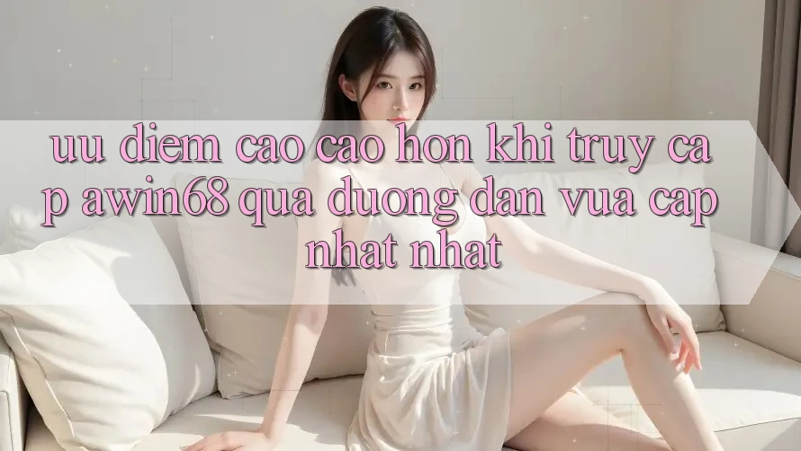 Ưu điểm cao cao hơn khi truy cập awin68 qua đường dẫn vừa cập nhật nhất