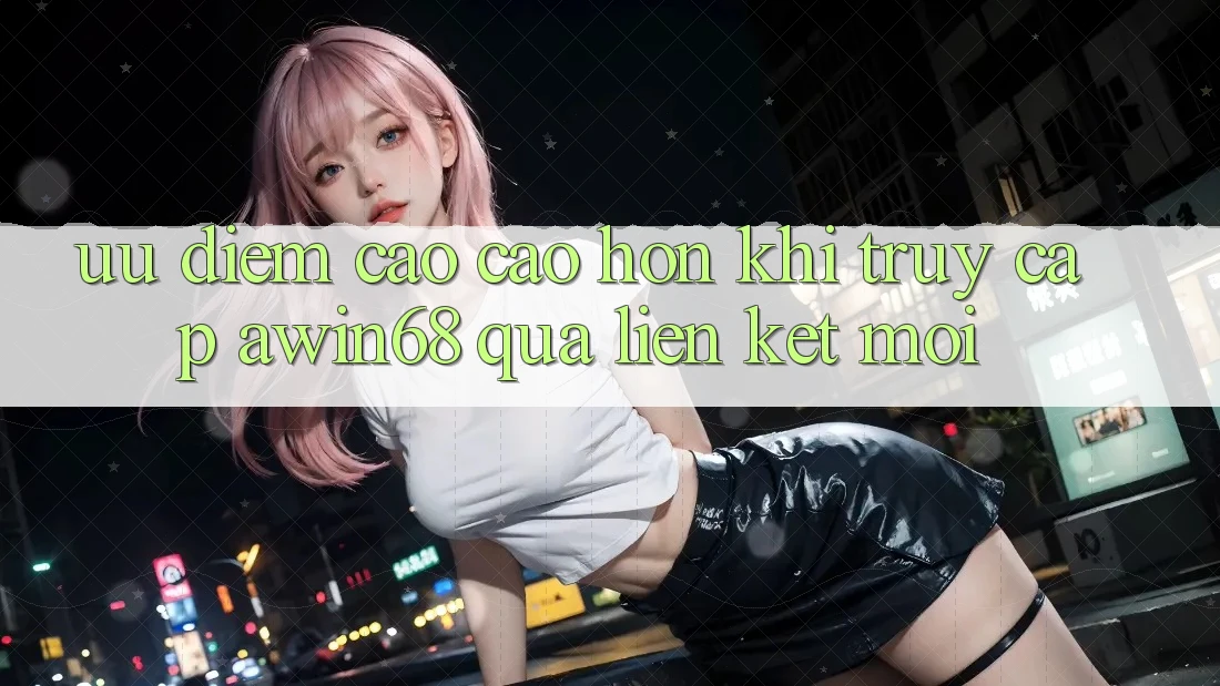 Ưu điểm cao cao hơn khi truy cập awin68 qua liên kết mới