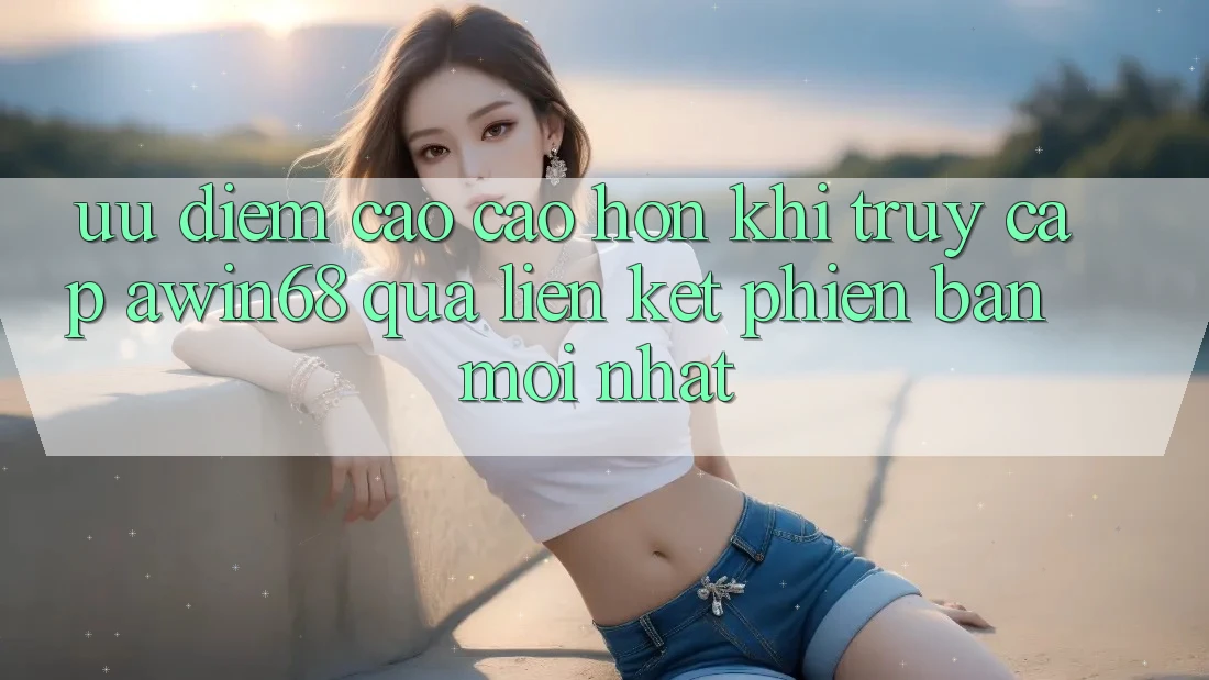 Ưu điểm cao cao hơn khi truy cập awin68 qua liên kết phiên bản mới nhất
