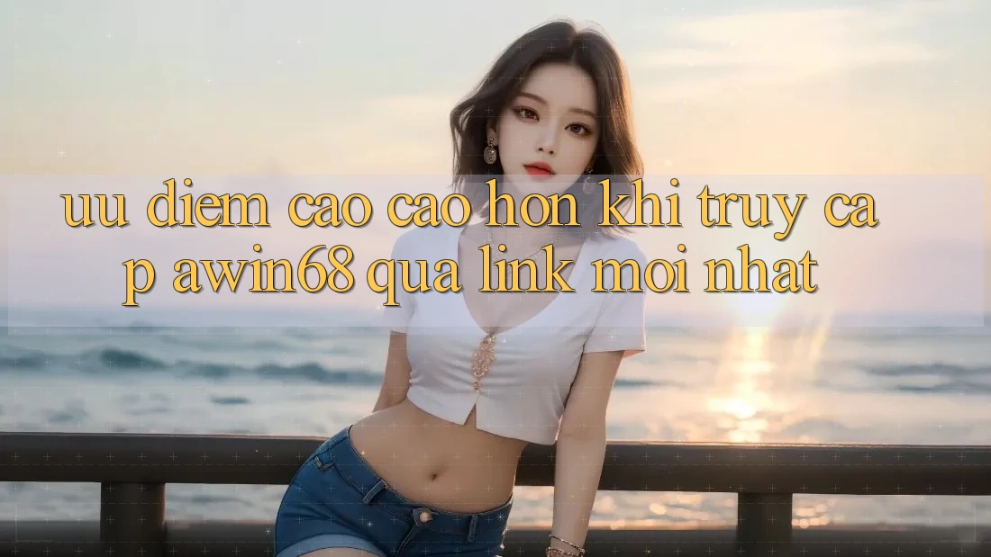 Ưu điểm cao cao hơn khi truy cập awin68 qua link mới nhất