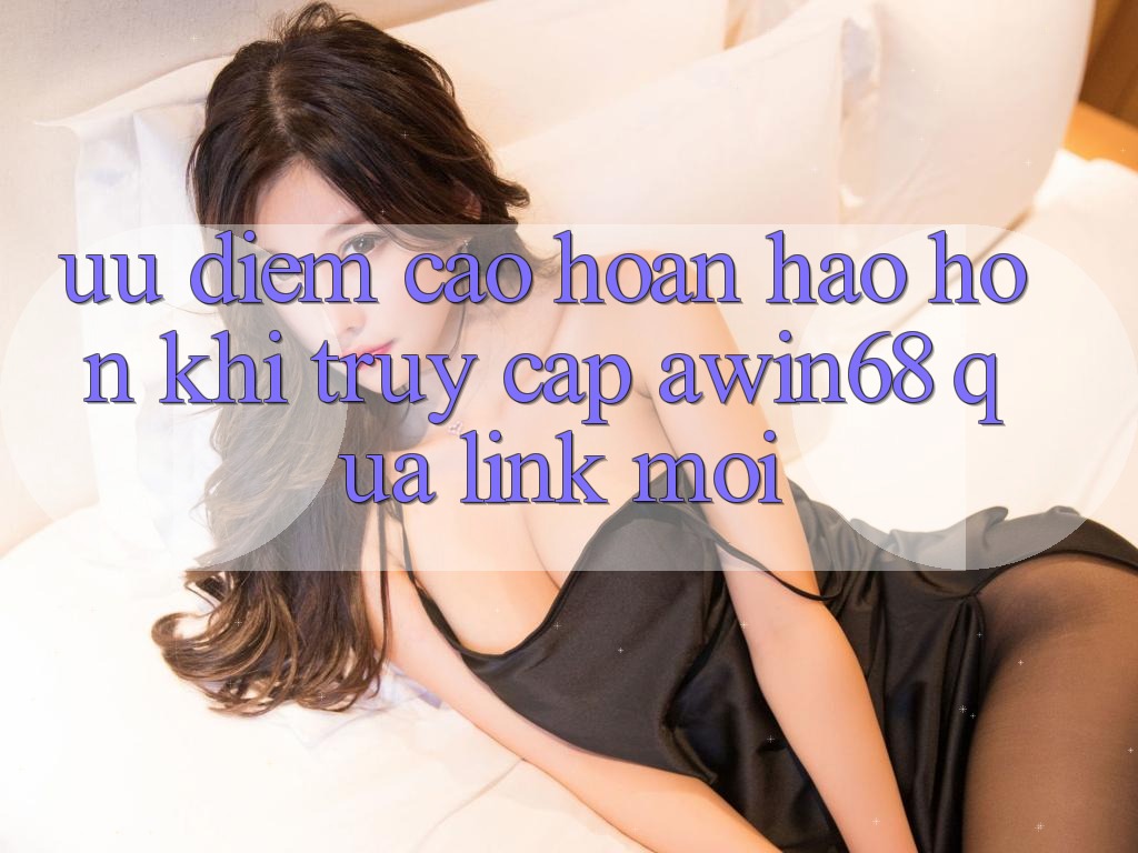 Ưu điểm cao hoàn hảo hơn khi truy cập awin68 qua link mới