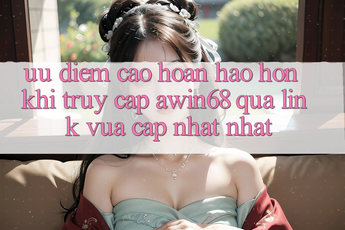 Ưu điểm cao hoàn hảo hơn khi truy cập awin68 qua link vừa cập nhật nhất