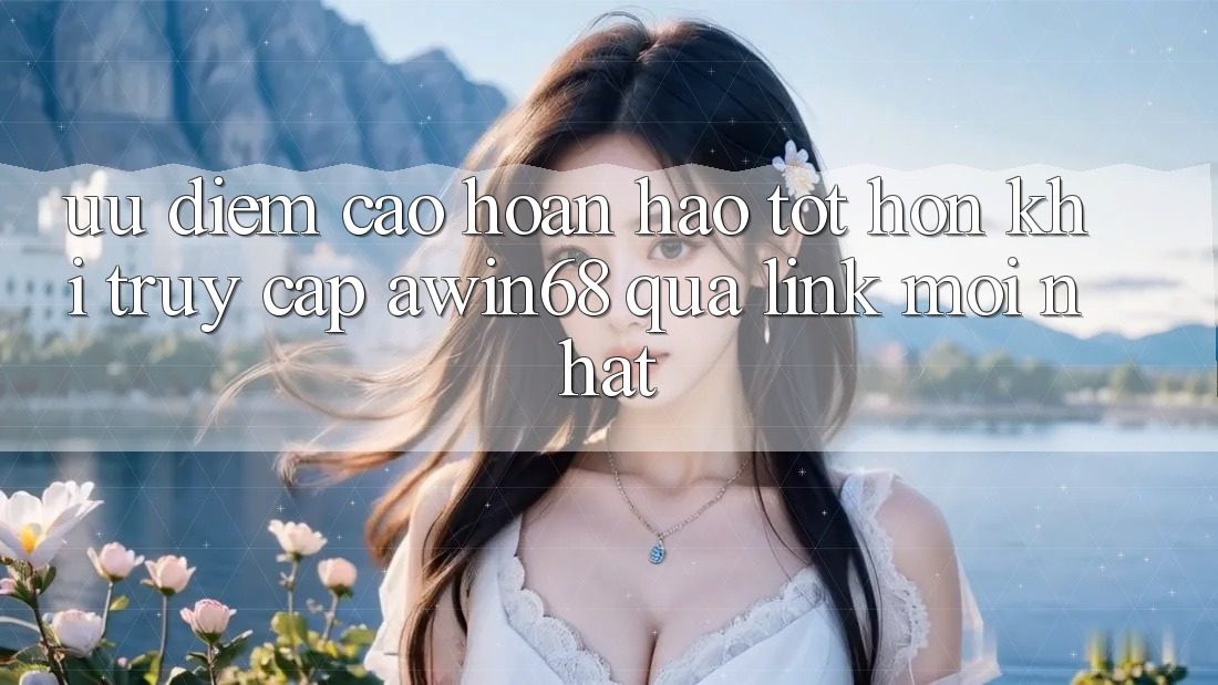 Ưu điểm cao hoàn hảo tốt hơn khi truy cập awin68 qua link mới nhất