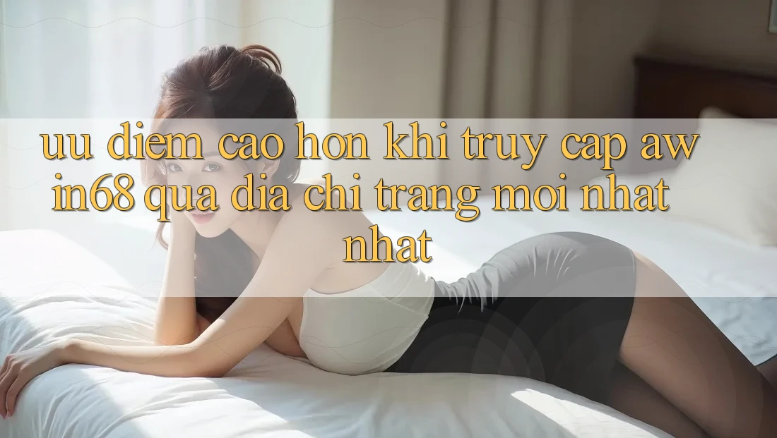 Ưu điểm cao hơn khi truy cập awin68 qua địa chỉ trang mới nhất nhất Ưu điểm cao hơn khi truy cập awin68 qua địa chỉ trang mới nhất nhất