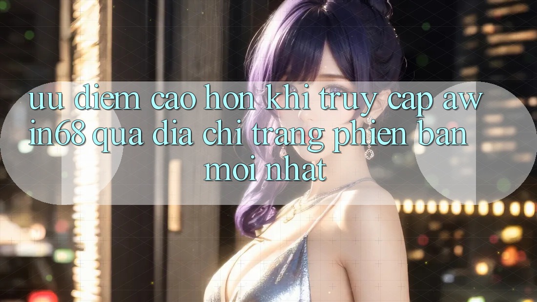Ưu điểm cao hơn khi truy cập awin68 qua địa chỉ trang phiên bản mới nhất