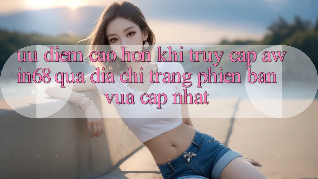 Ưu điểm cao hơn khi truy cập awin68 qua địa chỉ trang phiên bản vừa cập nhật