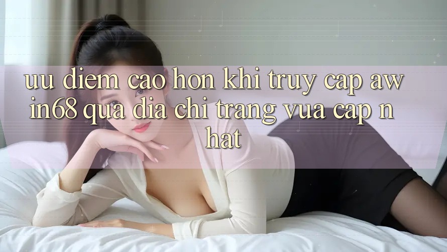 Ưu điểm cao hơn khi truy cập awin68 qua địa chỉ trang vừa cập nhật