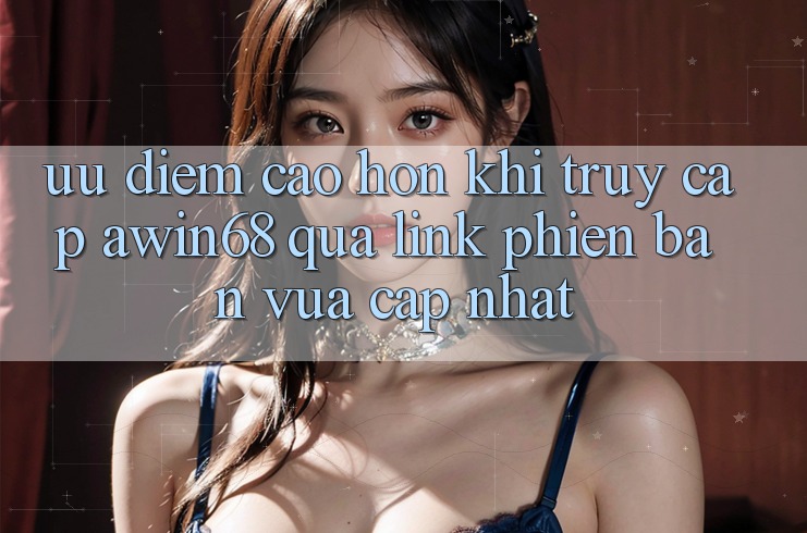 Ưu điểm cao hơn khi truy cập awin68 qua link phiên bản vừa cập nhật