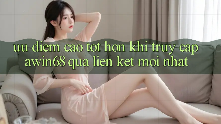Ưu điểm cao tốt hơn khi truy cập awin68 qua liên kết mới nhất Ưu điểm cao tốt hơn khi truy cập awin68 qua liên kết mới nhất