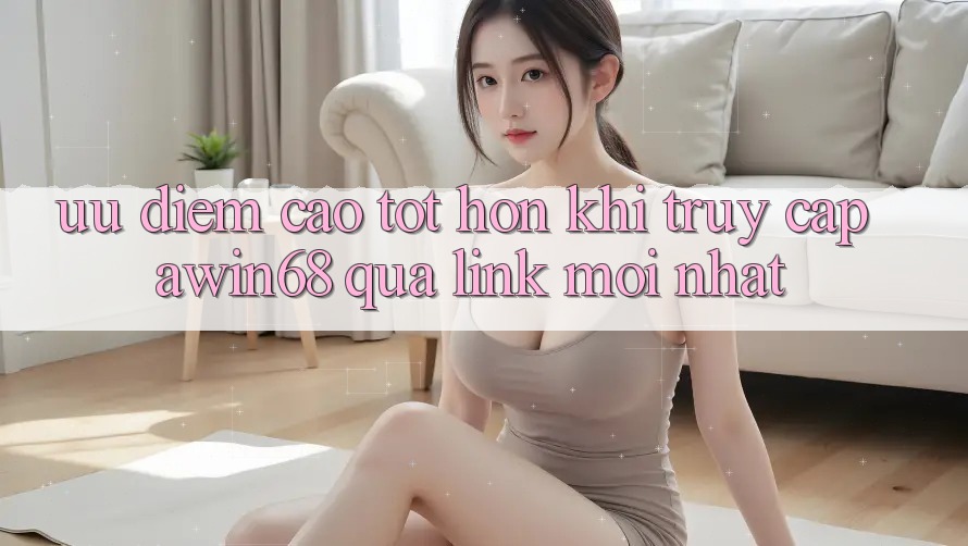 Ưu điểm cao tốt hơn khi truy cập awin68 qua link mới nhất