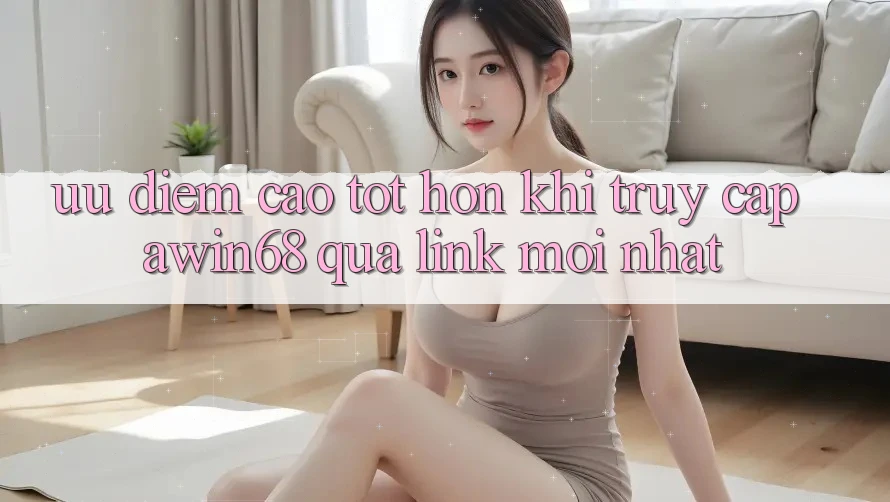 Ưu điểm cao tốt hơn khi truy cập awin68 qua link mới nhất