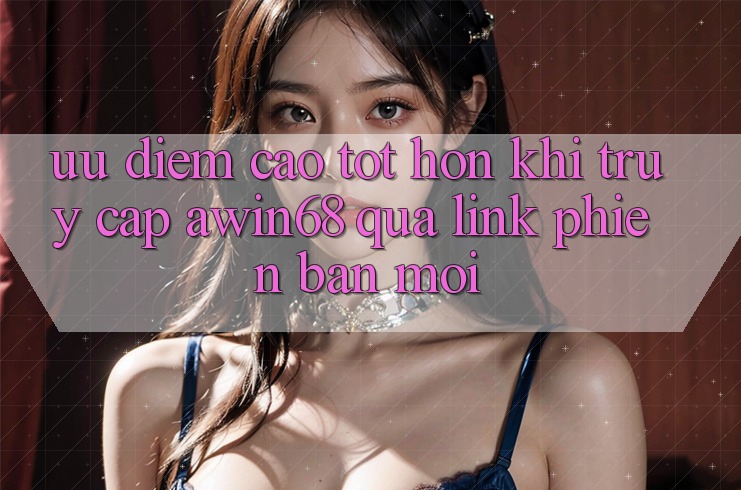 Ưu điểm cao tốt hơn khi truy cập awin68 qua link phiên bản mới