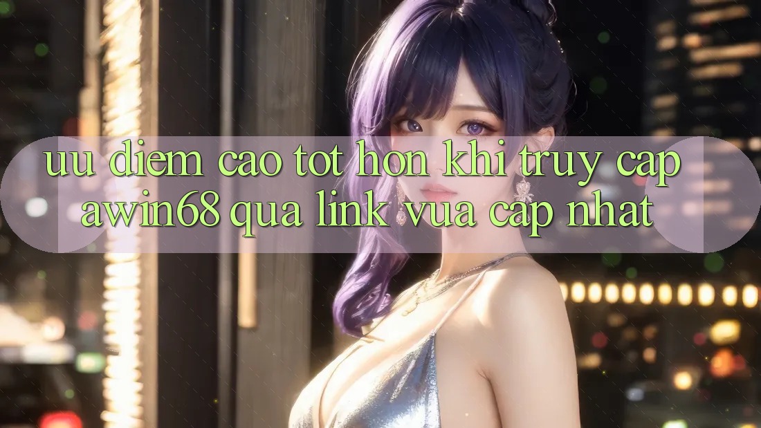Ưu điểm cao tốt hơn khi truy cập awin68 qua link vừa cập nhật
