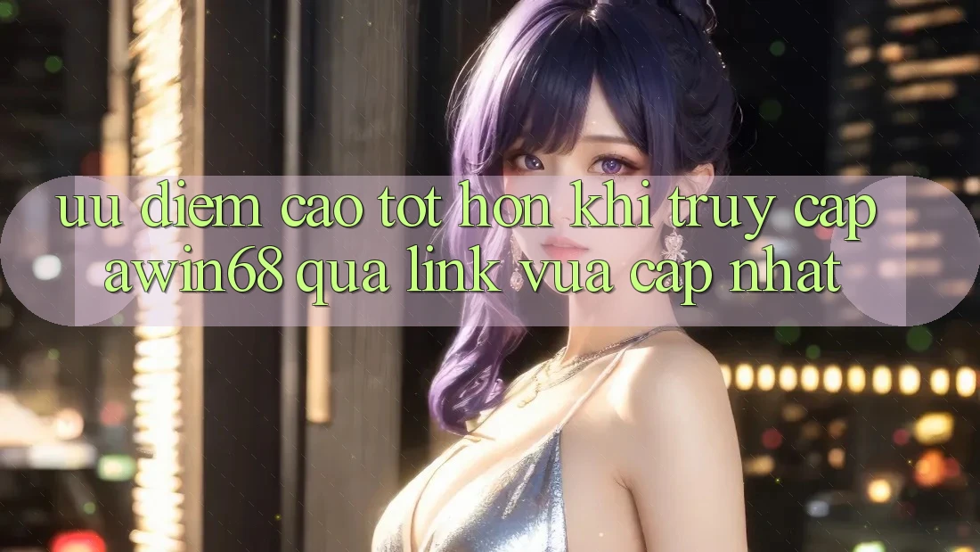 Ưu điểm cao tốt hơn khi truy cập awin68 qua link vừa cập nhật
