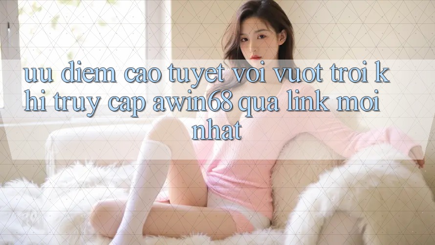 Ưu điểm cao tuyệt vời vượt trội khi truy cập awin68 qua link mới nhất
