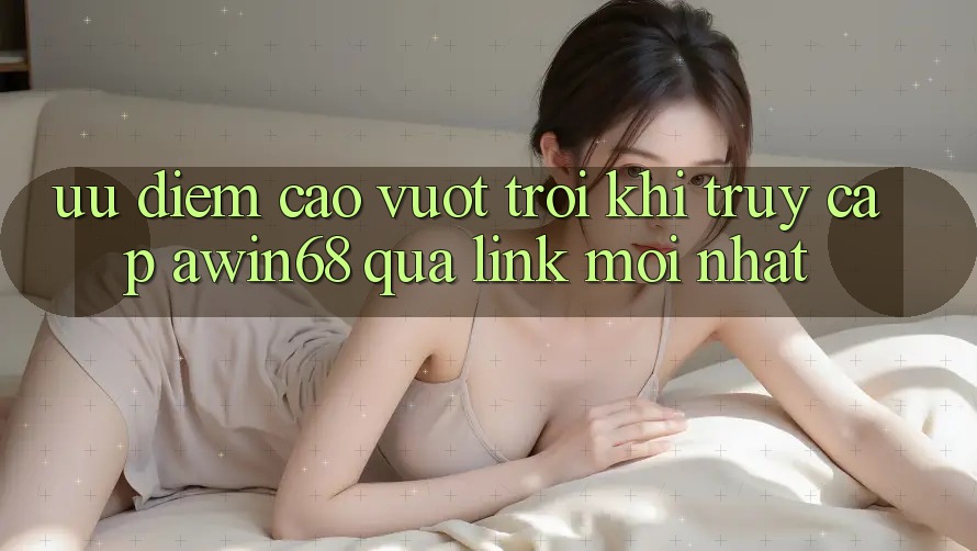 Ưu điểm cao vượt trội khi truy cập awin68 qua link mới nhất