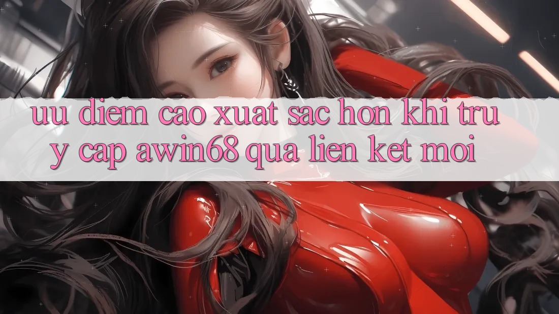 Ưu điểm cao xuất sắc hơn khi truy cập awin68 qua liên kết mới