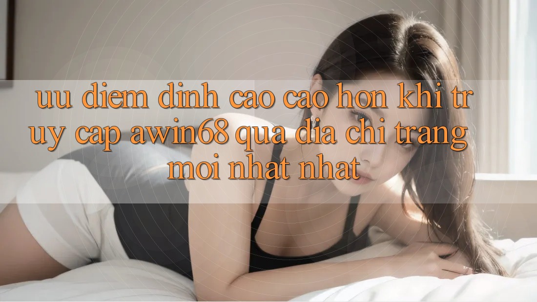 Ưu điểm đỉnh cao cao hơn khi truy cập awin68 qua địa chỉ trang mới nhất nhất