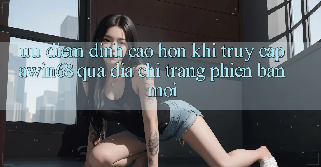 Ưu điểm đỉnh cao hơn khi truy cập awin68 qua địa chỉ trang phiên bản mới