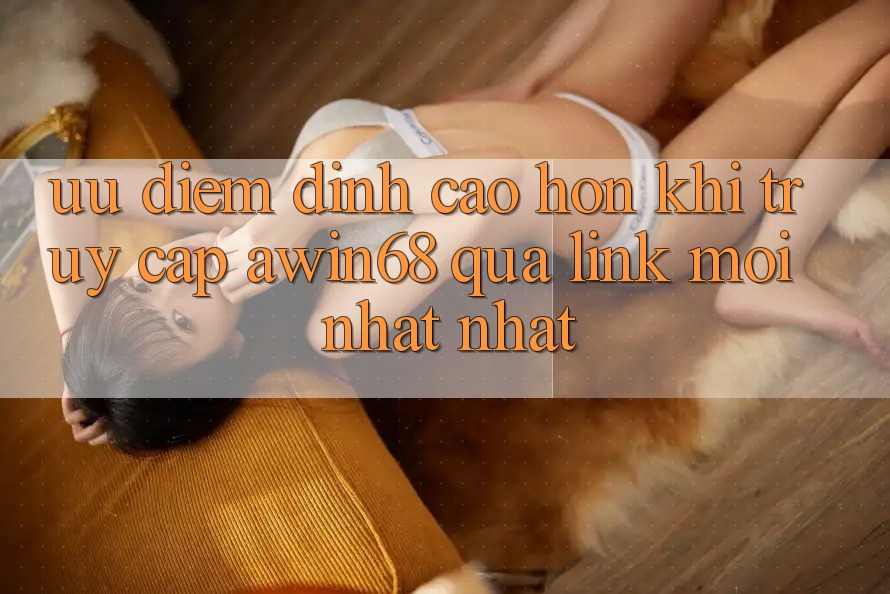 Ưu điểm đỉnh cao hơn khi truy cập awin68 qua link mới nhất nhất