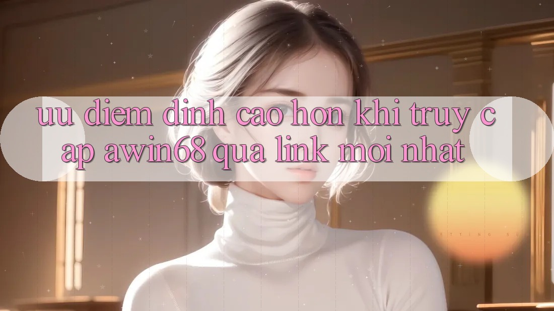 Ưu điểm đỉnh cao hơn khi truy cập awin68 qua link mới nhất