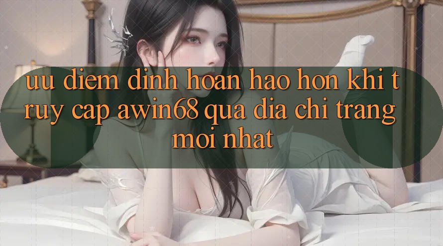 Ưu điểm đỉnh hoàn hảo hơn khi truy cập awin68 qua địa chỉ trang mới nhất
