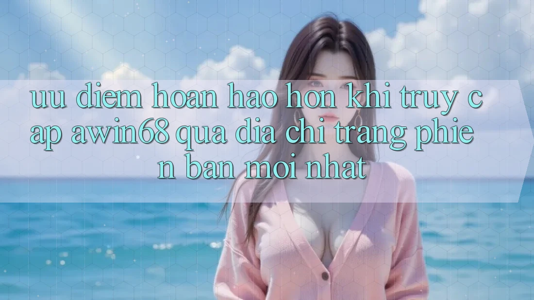 Ưu điểm hoàn hảo hơn khi truy cập awin68 qua địa chỉ trang phiên bản mới nhất