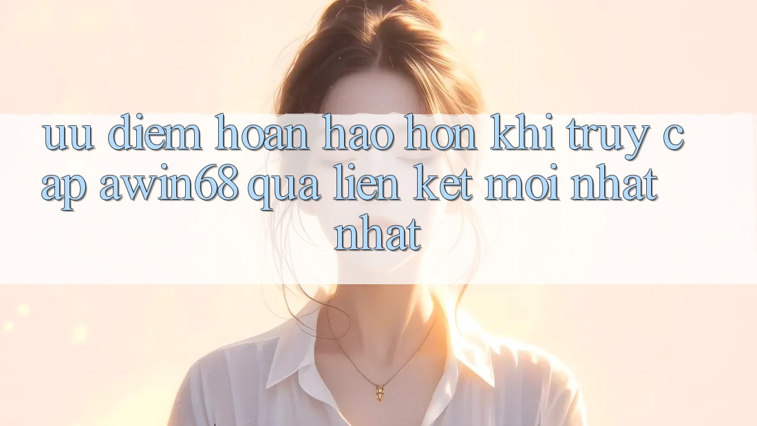 Ưu điểm hoàn hảo hơn khi truy cập awin68 qua liên kết mới nhất nhất