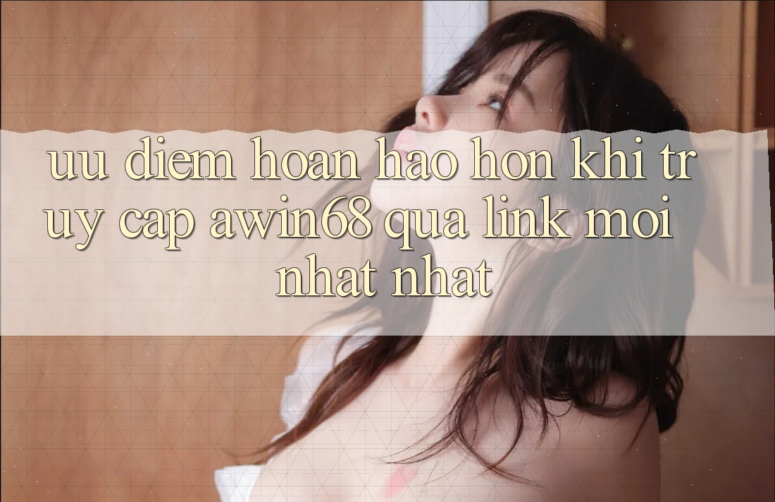 Ưu điểm hoàn hảo hơn khi truy cập awin68 qua link mới nhất nhất
