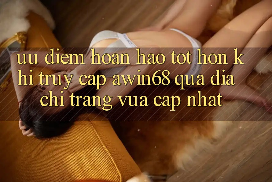 Ưu điểm hoàn hảo tốt hơn khi truy cập awin68 qua địa chỉ trang vừa cập nhật