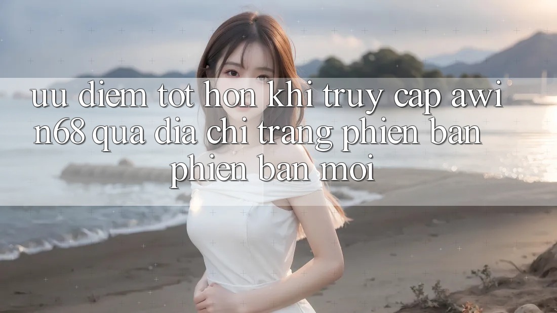 Ưu điểm tốt hơn khi truy cập awin68 qua địa chỉ trang phiên bản phiên bản mới