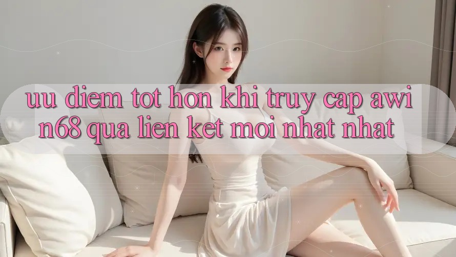 Ưu điểm tốt hơn khi truy cập awin68 qua liên kết mới nhất nhất Ưu điểm tốt hơn khi truy cập awin68 qua liên kết mới nhất nhất