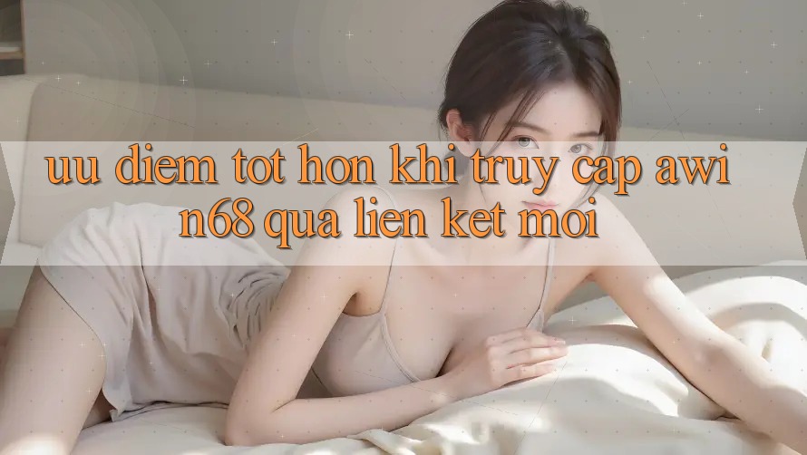 Ưu điểm tốt hơn khi truy cập awin68 qua liên kết mới