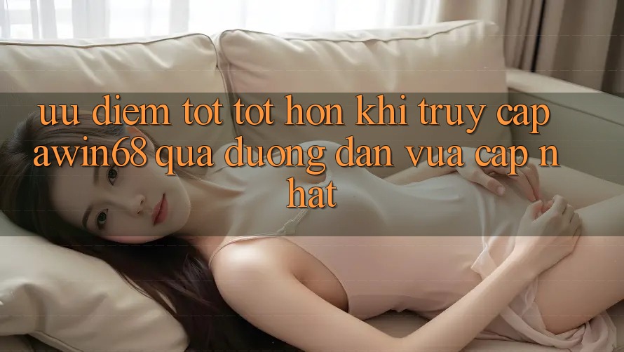 Ưu điểm tốt tốt hơn khi truy cập awin68 qua đường dẫn vừa cập nhật Ưu điểm tốt tốt hơn khi truy cập awin68 qua đường dẫn vừa cập nhật