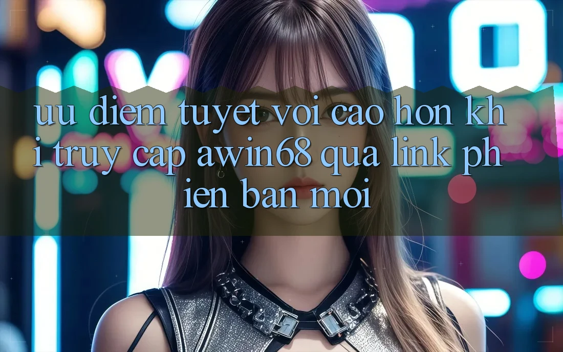 Ưu điểm tuyệt vời cao hơn khi truy cập awin68 qua link phiên bản mới Ưu điểm tuyệt vời cao hơn khi truy cập awin68 qua link phiên bản mới