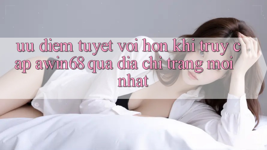Ưu điểm tuyệt vời hơn khi truy cập awin68 qua địa chỉ trang mới nhất