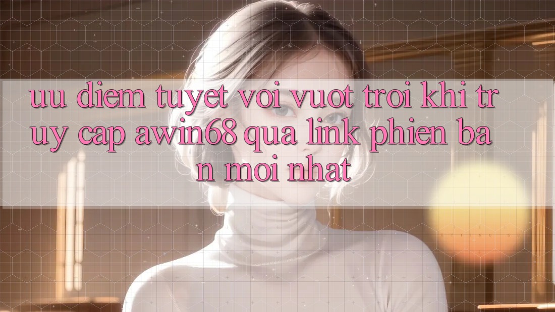 Ưu điểm tuyệt vời vượt trội khi truy cập awin68 qua link phiên bản mới nhất
