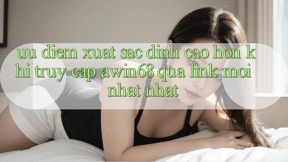 Ưu điểm xuất sắc đỉnh cao hơn khi truy cập awin68 qua link mới nhất nhất
