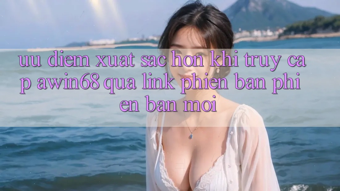 Ưu điểm xuất sắc hơn khi truy cập awin68 qua link phiên bản phiên bản mới