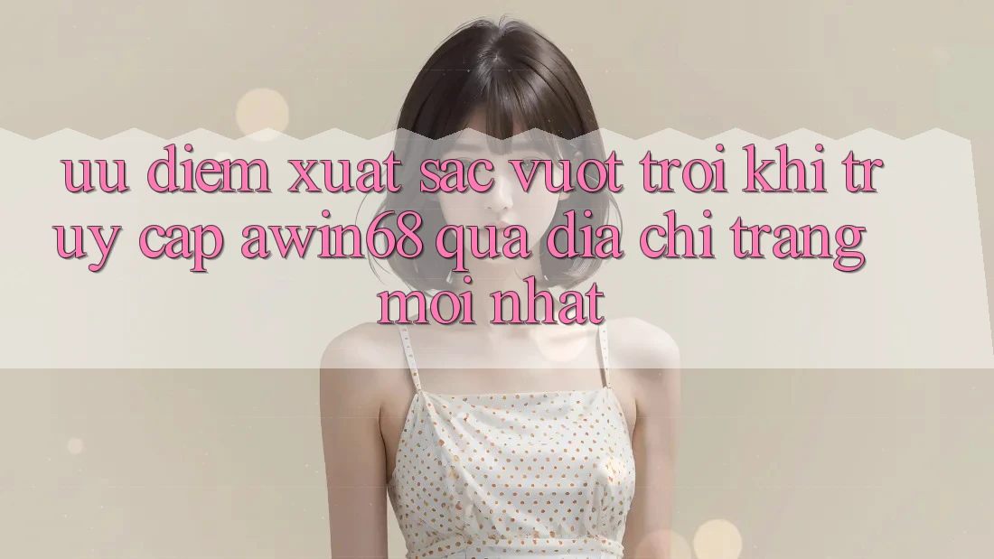 Ưu điểm xuất sắc vượt trội khi truy cập awin68 qua địa chỉ trang mới nhất