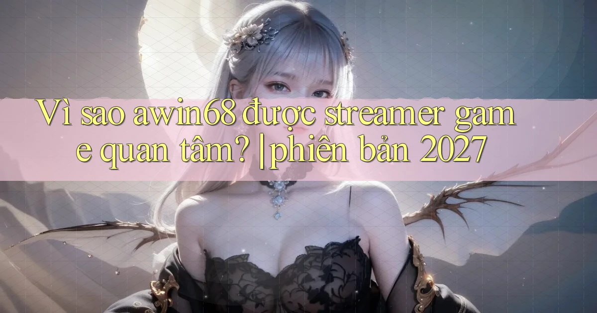 Vì sao awin68 được streamer game quan tâm phiên bản 2027
