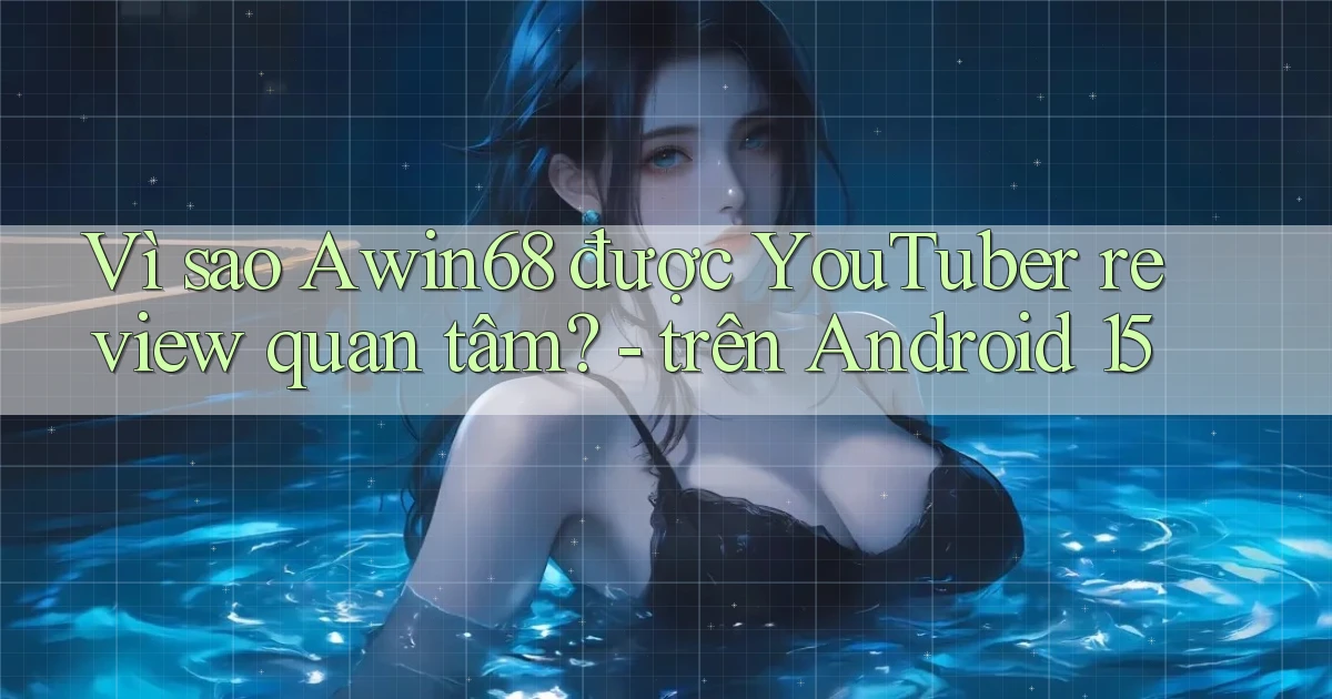 Vì sao Awin68 được YouTuber review quan tâm   trên Android 15
